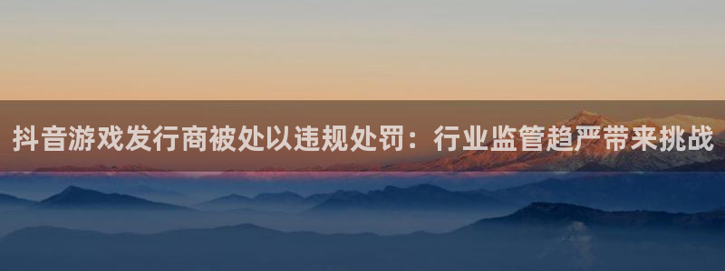 新宝GG的所有小说：抖音游戏发行商被处以违规处罚：行业监管趋严带来挑战
